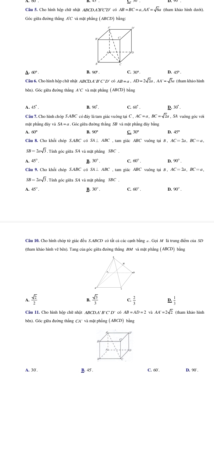 Cho hình hộp chữ nhật ABCDA'B'C'D' có AB=BC=a,AA'=sqrt(6)a (tham khảo hình dưới).
Góc giữa đường thẳng A'C và mặt phẳng (ABCD) bằng:
A. 60°. B. 90°. C. 30°. D. 45°.
Câu 6. Cho hình hộp chữ nhật ABCD.A'B'C'D' có AB=a,AD=2sqrt(2)a,AA'=sqrt(3)a (tham khảo hình
bên). Góc giữa đường thẳng A'C và mặt phẳng (ABCD) bằng
A. 45°. B. 90°. C 60°. D. 30°.
Câu 7. Cho hình chóp S ABC có đáy là tam giác vuông tại C,AC=a,BC=sqrt(2)a , SA vuông góc với
mặt phẳng đáy và SA=a. Góc giữa đường thẳng SB và mặt phẳng đáy bằng
A. 60° B. 90° C. 30° D. 45°
Câu 8. Cho khối chóp S.ABC có SA⊥ ABC , tam giác ABC vuông tại B , AC=2a,BC=a,
SB=2asqrt(3). Tính góc giữa SA và mặt phẳng SBC .
A. 45°. B. 30°. C. 60°. D. 90°.
Câu 9. Cho khối chóp S.ABC có SA⊥ ABC , tam giác ABC vuông tại B , AC=2a,BC=a,
SB=2asqrt(3) Tính góc giữa SA và mặt phẳng SBC .
A. 45°. B. 30°. C. 60°. D. 90°.
Câu 10. Cho hình chóp tứ giác đều S.ABCD có tất cả các cạnh bằng a . Gọi M là trung điểm của SD
(tham khảo hình vẽ bên). Tang của góc giữa đường thẳng BM và mặt phẳng (ABCD) bằng
 sqrt(2)/2 
B.  sqrt(3)/3  C.  2/3  D.  1/3 
Câu 11. Cho hình hộp chữ nhật ABCD.A' B C'D' có AB=AD=2 và AA'=2sqrt(2) (tham khảo hình
bên). Góc giữa đường thắng CA' và mặt phẳng (ABCD) ) bằng
A. 30 . .45°. C. 60°. D. 90°.