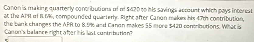 Canon is making quarterly contributions of of $420 to his savings account which pays interest 
at the APR of 8.6%, compounded quarterly. Right after Canon makes his 47th contribution, 
the bank changes the APR to 8.9% and Canon makes 55 more $420 contributions. What is 
Canon's balance right after his last contribution?