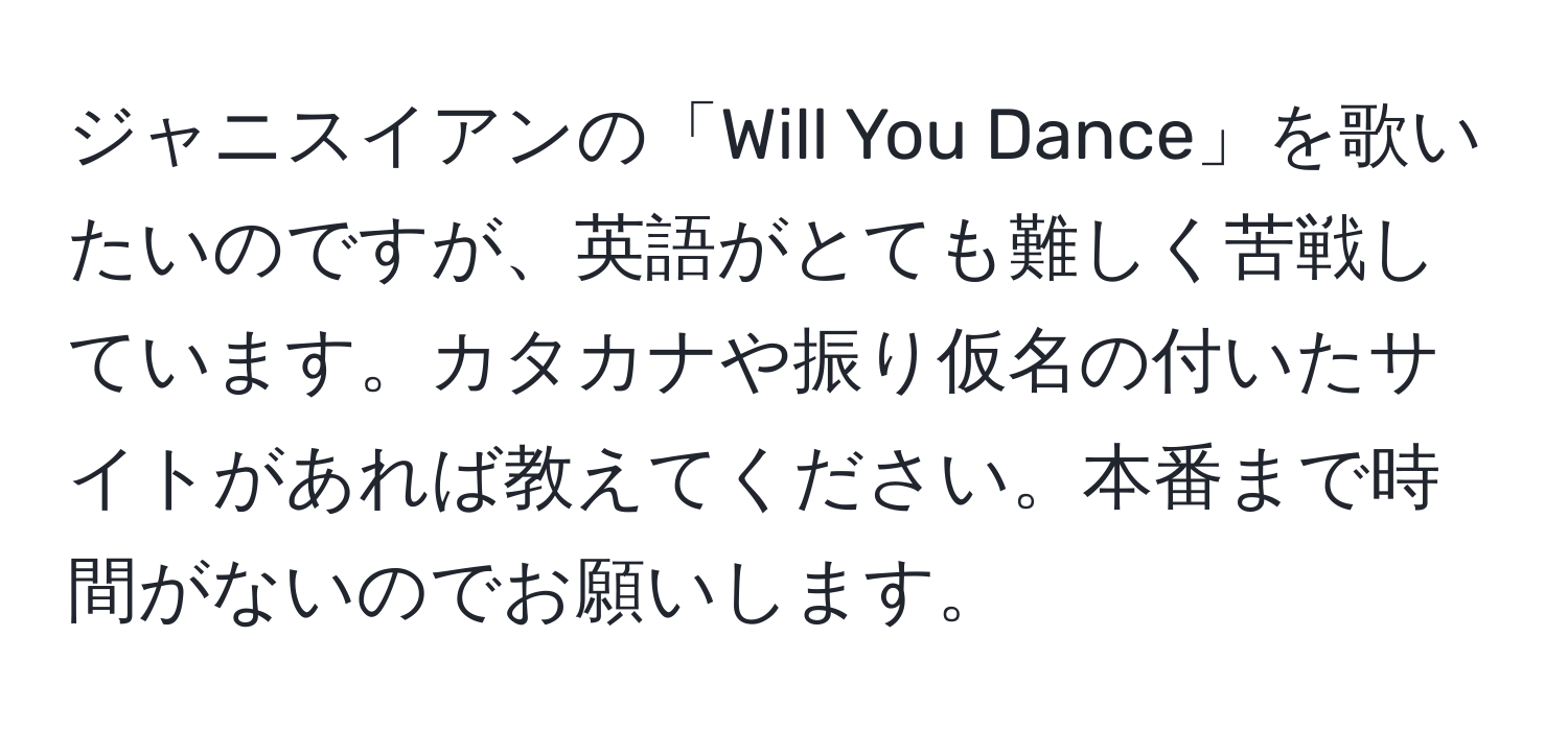 ジャニスイアンの「Will You Dance」を歌いたいのですが、英語がとても難しく苦戦しています。カタカナや振り仮名の付いたサイトがあれば教えてください。本番まで時間がないのでお願いします。