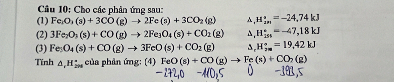 Cho các phản ứng sau: 
(1) Fe_2O_3(s)+3CO(g)to 2Fe(s)+3CO_2(g) △, H_(298)°=-24,74kJ
(2) 3Fe_2O_3(s)+CO(g)to 2Fe_3O_4(s)+CO_2(g) D △ , H_(298)°=-47,18kJ
(3) Fe_3O_4(s)+CO(g)to 3FeO(s)+CO_2(g) 4. H_(298)°=19,42kJ
Tính △ _rH_(298)^o cuaphanimg:(4)FeO(s)+CO(g)to Fe(s)+CO_2(g)