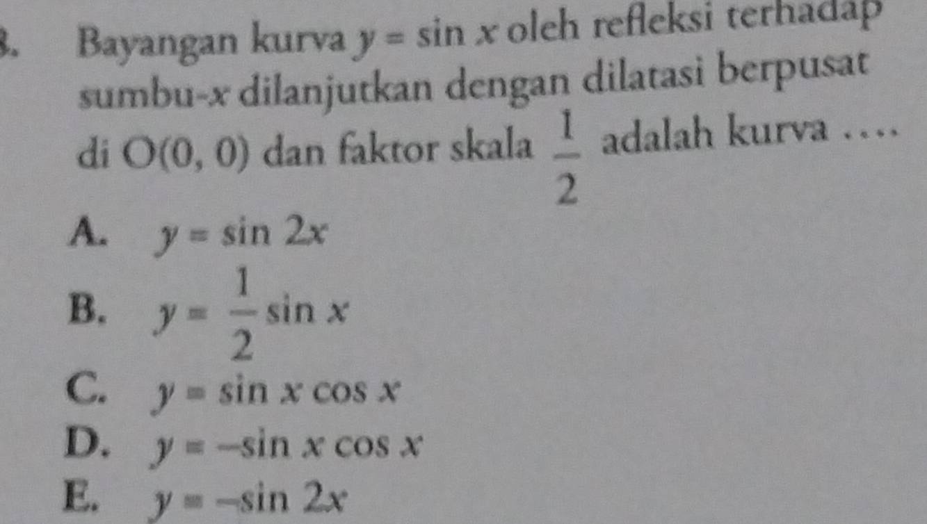 Bayangan kurva y=sin x oleh refleksi terhadap
sumbu- x dilanjutkan dengan dilatasi berpusat
di O(0,0) dan faktor skala  1/2  adalah kurva …
A. y=sin 2x
B. y= 1/2 sin x
C. y=sin xcos x
D. y=-sin xcos x
E. y=-sin 2x