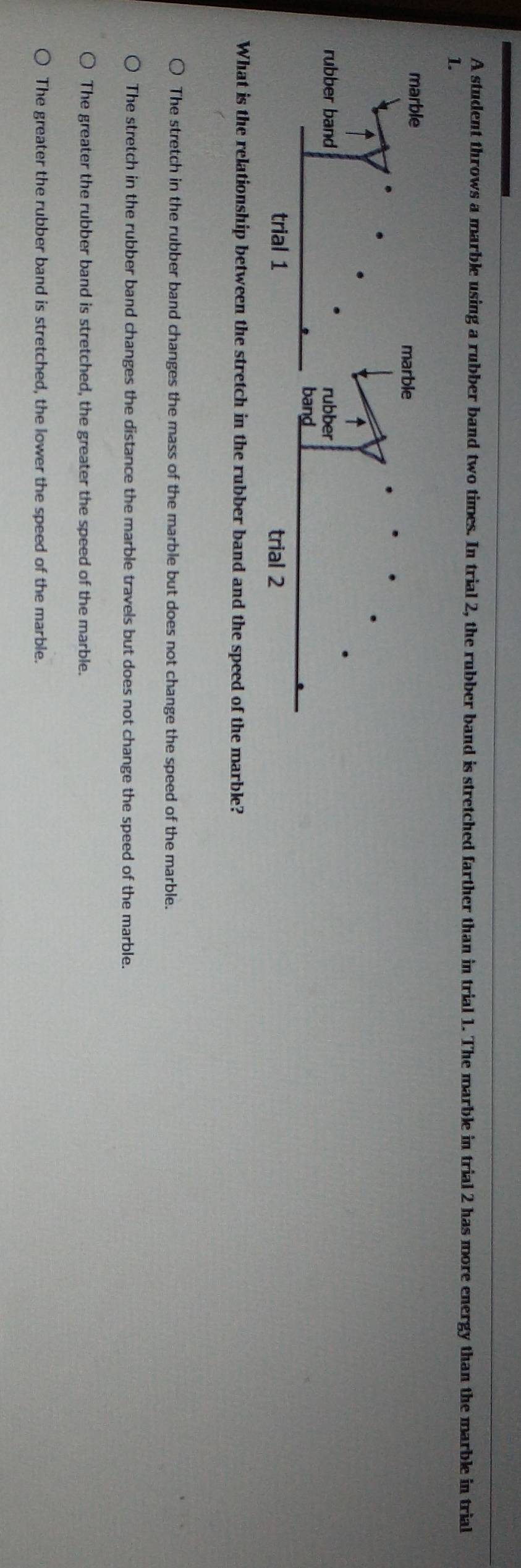 A student throws a marble using a rubber band two times. In trial 2, the rubber band is stretched farther than in trial 1. The marble in trial 2 has more energy than the marble in trial
1.
What is the relationship between the stretch in the rubber band and the speed of the marble?
The stretch in the rubber band changes the mass of the marble but does not change the speed of the marble.
The stretch in the rubber band changes the distance the marble travels but does not change the speed of the marble.
The greater the rubber band is stretched, the greater the speed of the marble.
The greater the rubber band is stretched, the lower the speed of the marble.