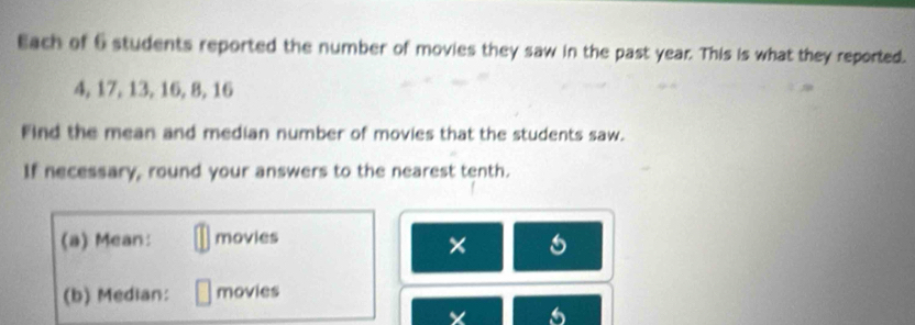 Each of 6 students reported the number of movies they saw in the past year. This is what they reported.
4, 17, 13, 16, 8, 16
Find the mean and median number of movies that the students saw. 
If necessary, round your answers to the nearest tenth. 
(a) Mean: movies 
× 
(b) Median: movies