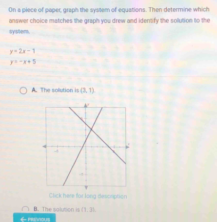 On a piece of paper, graph the system of equations. Then determine which
answer choice matches the graph you drew and identify the solution to the
system.
y=2x-1
y=-x+5
A. The solution is (3,1). 
Click here for long description
B. The solution is (1,3), 
PREVIOUS