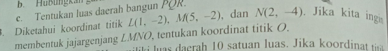 Hubüngkan
c. Tentukan luas daerah bangun PQR.
. Diketahui koordinat titik L(1,-2), M(5,-2) , dan N(2,-4). Jika kita ingin
membentuk jajargenjang LMNO, tentukan koordinat titik O.
h tuan u as. ika o i at ti