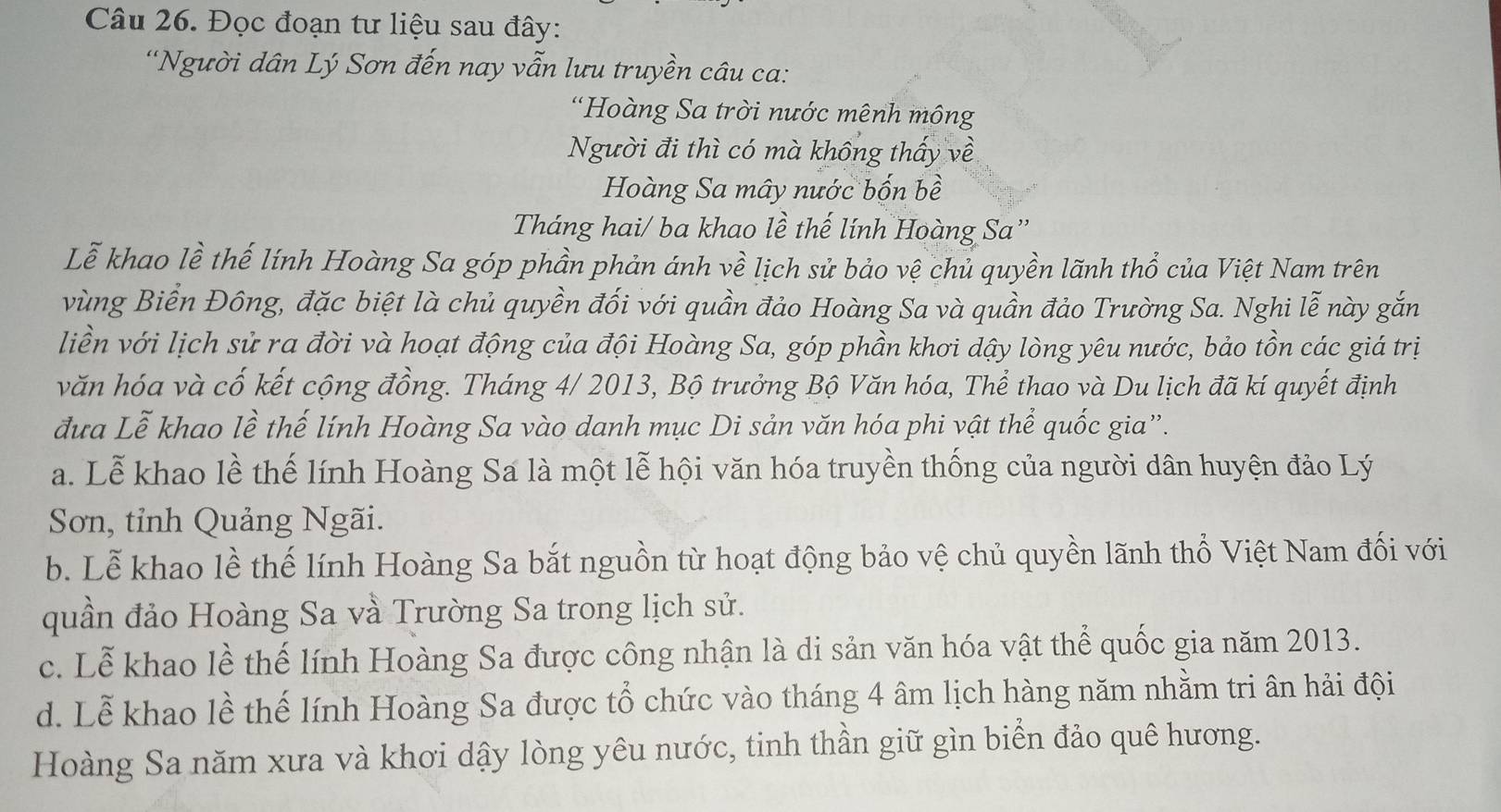 Đọc đoạn tư liệu sau đây:
“Người dân Lý Sơn đến nay vẫn lưu truyền câu ca:
'Hoàng Sa trời nước mênh mông
Người đi thì có mà không thấy về
Hoàng Sa mây nước bốn bề
Tháng hai/ ba khao lề thế lính Hoàng Sa”
Lễ khao lề thế lính Hoàng Sa góp phần phản ánh về lịch sử bảo vệ chủ quyền lãnh thổ của Việt Nam trên
vùng Biển Đông, đặc biệt là chủ quyền đối với quần đảo Hoàng Sa và quần đảo Trường Sa. Nghi lễ này gắn
liền với lịch sử ra đời và hoạt động của đội Hoàng Sa, góp phần khơi dậy lòng yêu nước, bảo tồn các giá trị
văn hóa và cố kết cộng đồng. Tháng 4/ 2013, Bộ trưởng Bộ Văn hóa, Thể thao và Du lịch đã kí quyết định
đưa Lễ khao lề thế lính Hoàng Sa vào danh mục Di sản văn hóa phi vật thể quốc gia”.
a. Lễ khao lề thế lính Hoàng Sa là một lễ hội văn hóa truyền thống của người dân huyện đảo Lý
Sơn, tỉnh Quảng Ngãi.
b. Lễ khao lề thế lính Hoàng Sa bắt nguồn từ hoạt động bảo vệ chủ quyền lãnh thổ Việt Nam đối với
quần đảo Hoàng Sa và Trường Sa trong lịch sử.
c. Lễ khao lề thế lính Hoàng Sa được công nhận là di sản văn hóa vật thể quốc gia năm 2013.
d. Lễ khao lề thế lính Hoàng Sa được tổ chức vào tháng 4 âm lịch hàng năm nhằm tri ân hải đội
Hoàng Sa năm xưa và khơi dậy lòng yêu nước, tinh thần giữ gìn biển đảo quê hương.