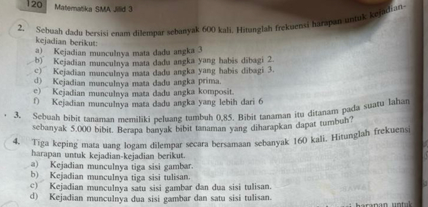 120 Matematika SMA Jilid 3
2. Sebuah dadu bersisi enam dilempar sebanyak 600 kali. Hitunglah frekuensi harapan untuk kejadian
kejadian berikut:
a) Kejadian munculnya mata dadu angka 3
b) Kejadian munculnya mata dadu angka yang habis dibagi 2.
c) Kejadian munculnya mata dadu angka yang habis dibagi 3.
d) Kejadian munculnya mata dadu angka prima.
e) Kejadian munculnya mata dadu angka komposit.
f) Kejadian munculnya mata dadu angka yang lebih dari 6
3. Sebuah bibit tanaman memiliki peluang tumbuh 0,85. Bibit tanaman itu ditanam pada suatu lahan
sebanyak 5,000 bibit. Berapa banyak bibit tanaman yang diharapkan dapat tumbuh?
4. Tiga keping mata uang logam dilempar secara bersamaan sebanyak 160 kali. Hitunglah frekuensi
harapan untuk kejadian-kejadian berikut.
a) Kejadian munculnya tiga sisi gambar.
b) Kejadian munculnya tiga sisi tulisan.
c) Kejadian munculnya satu sisi gambar dan dua sisi tulisan.
d) Kejadian munculnya dua sisi gambar dan satu sisi tulisan.