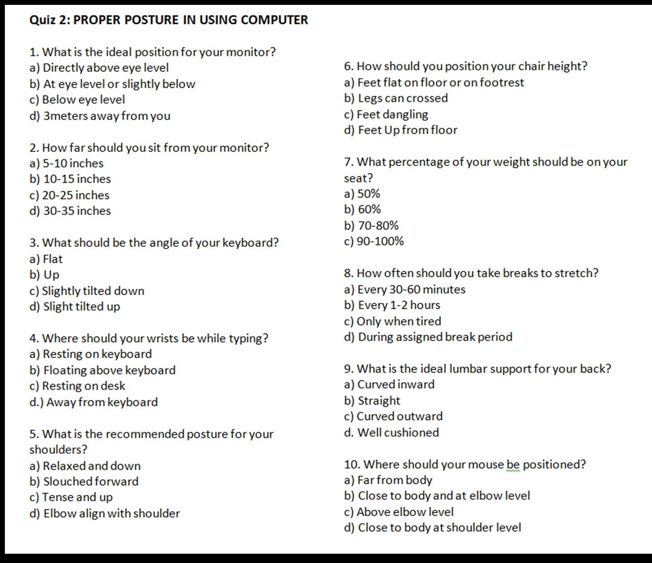 PROPER POSTURE IN USING COMPUTER
1. What is the ideal position for your monitor?
a) Directly above eye level 6. How should you position your chair height?
b) At eye level or slightly below a) Feet flat on floor or on footrest
c) Below eye level b) Legs can crossed
d) 3meters away from you c) Feet dangling
d) Feet Up from floor
2. How far should you sit from your monitor?
a) 5-10 inches 7. What percentage of your weight should be on your
b) 10-15 inches seat?
c) 20-25 inches a) 50%
d) 30-35 inches b) 60%
b) 70-80%
3. What should be the angle of your keyboard? c) 90-100%
a) Flat
b) Up 8. How often should you take breaks to stretch?
c) Slightly tilted down a) Every 30-60 minutes
d) Slight tilted up b) Every 1-2 hours
c) Only when tired
4. Where should your wrists be while typing? d) During assigned break period
a) Resting on keyboard
b) Floating above keyboard 9. What is the ideal lumbar support for your back?
c) Resting on desk a) Curved inward
d.) Away from keyboard b) Straight
c) Curved outward
5. What is the recommended posture for your d. Well cushioned
shoulders?
a) Relaxed and down 10. Where should your mouse be positioned?
b) Slouched forward a) Far from body
c) Tense and up b) Close to body and at elbow level
d) Elbow align with shoulder c) Above elbow level
d) Close to body at shoulder level