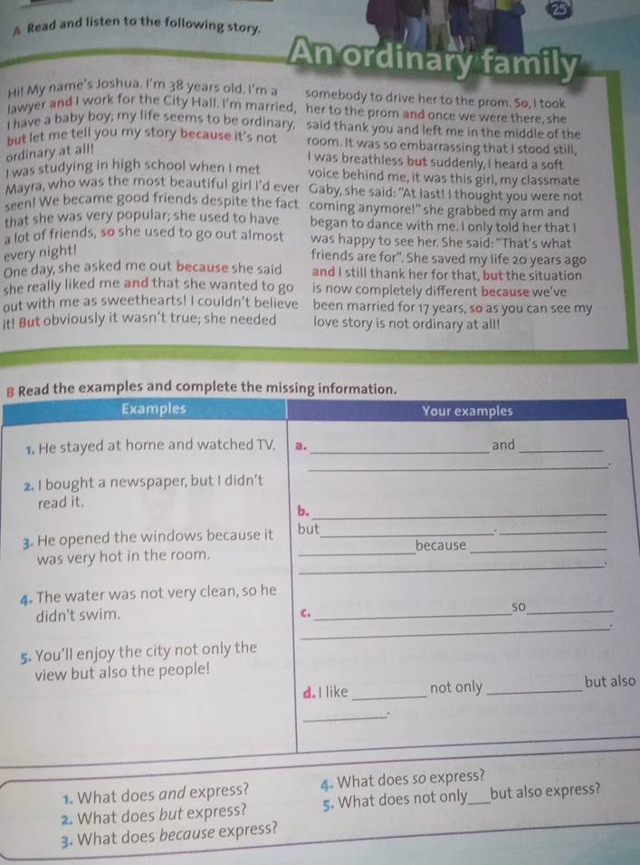 A Read and listen to the following story.
An ordinary family
Hi! My name's Joshua. I'm 38 years old. I'm a somebody to drive her to the prom. So, I took
lawyer and I work for the City Hall. I'm married, her to the prom and once we were there, she
I have a baby boy; my life seems to be ordinary, said thank you and left me in the middle of the
but let me tell you my story because it's not room. It was so embarrassing that I stood still,
ordinary at all!
I was breathless but suddenly, I heard a soft
I was studying in high school when I met voice behind me, it was this girl, my classmate
Mayra, who was the most beautiful girl I'd ever Gaby, she said: "At last! I thought you were not
seen! We became good friends despite the fact coming anymore!" she grabbed my arm and
that she was very popular; she used to have began to dance with me. I only told her that I
a lot of friends, so she used to go out almost was happy to see her. She said: “That's what
every night!
friends are for". She saved my life 20 years ago
One day, she asked me out because she said and I still thank her for that, but the situation
she really liked me and that she wanted to go is now completely different because we've
out with me as sweethearts! I couldn’t believe been married for 17 years, so as you can see my
it! But obviously it wasn’t true; she needed love story is not ordinary at all!
B Read the examples and complete the missing information.
Examples Your examples
1. He stayed at home and watched TV. a._ and_
_.
2. I bought a newspaper, but I didn’t
read it.
b._
3. He opened the windows because it but_
_.
because_
_
was very hot in the room.
_
4. The water was not very clean, so he
didn't swim. C._
so_
_.
5. You’ll enjoy the city not only the
view but also the people!
d. I like _not only _but also
_.
1. What does and express? 4. What does so express?
2. What does but express? 5. What does not only_ but also express?
3. What does because express?