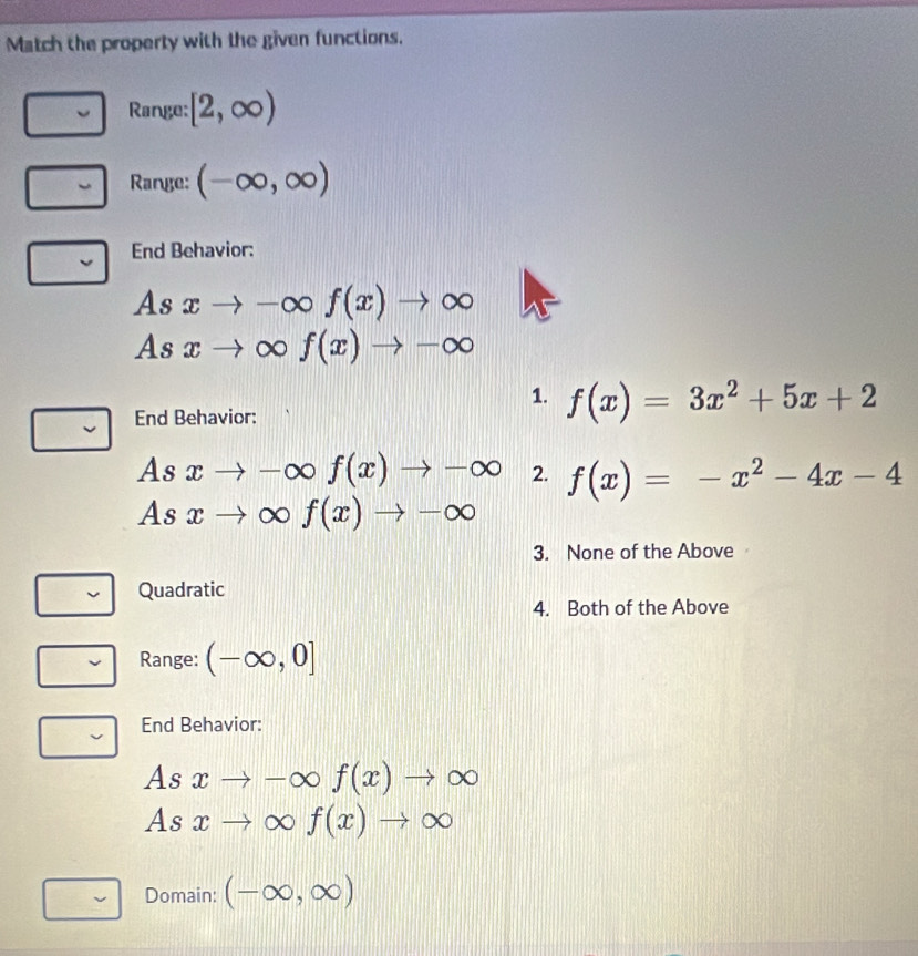 Match the property with the given functions.
Range: [2,∈fty )
Range: (-∈fty ,∈fty )
End Behavior:
Asxto -∈fty f(x)to ∈fty
As xto ∈fty f(x)to -∈fty
1. f(x)=3x^2+5x+2
End Behavior:
As xto -∈fty f(x)to -∈fty 2. f(x)=-x^2-4x-4
As xto ∈fty f(x)to -∈fty
3. None of the Above
Quadratic
4. Both of the Above
Range: (-∈fty ,0]
End Behavior:
As xto -∈fty f(x)to ∈fty
As xto ∈fty f(x)to ∈fty
v Domain: (-∈fty ,∈fty )