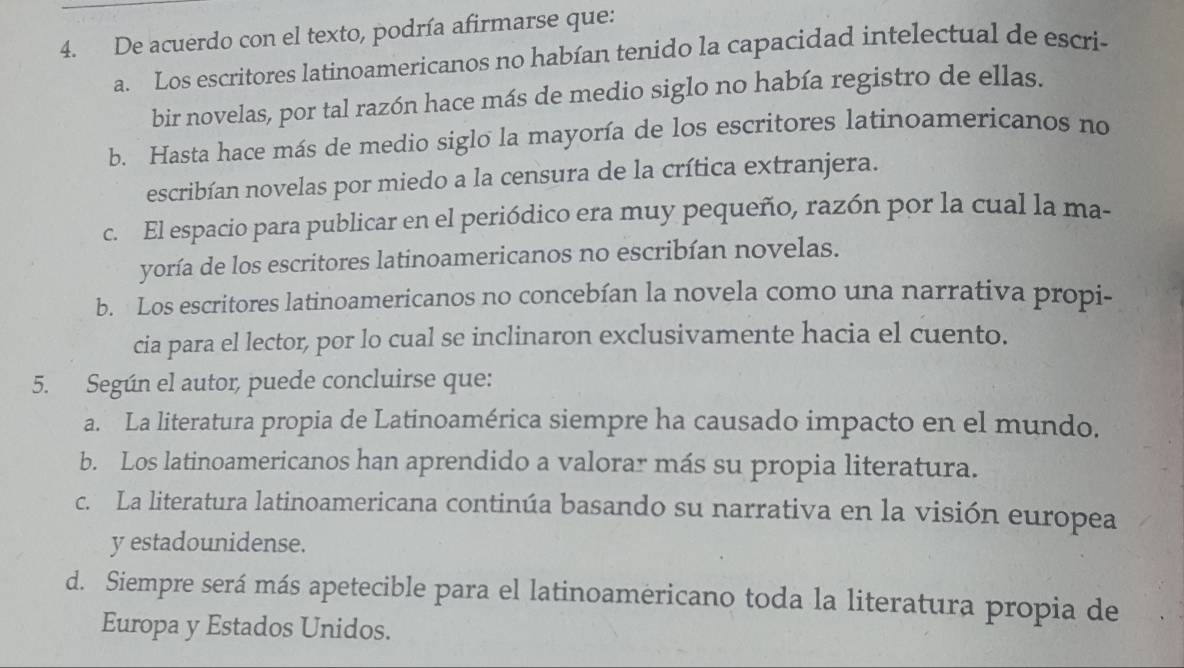 De acuerdo con el texto, podría afirmarse que:
a. Los escritores latinoamericanos no habían tenido la capacidad intelectual de escri-
bir novelas, por tal razón hace más de medio siglo no había registro de ellas.
b. Hasta hace más de medio siglo la mayoría de los escritores latinoamericanos no
escribían novelas por miedo a la censura de la crítica extranjera.
c. El espacio para publicar en el periódico era muy pequeño, razón por la cual la ma-
yoría de los escritores latinoamericanos no escribían novelas.
b. Los escritores latinoamericanos no concebían la novela como una narrativa propi-
cia para el lector, por lo cual se inclinaron exclusivamente hacia el cuento.
5. Según el autor, puede concluirse que:
a. La literatura propia de Latinoamérica siempre ha causado impacto en el mundo.
b. Los latinoamericanos han aprendido a valorar más su propia literatura.
c. La literatura latinoamericana continúa basando su narrativa en la visión europea
y estadounidense.
d. Siempre será más apetecible para el latinoamericano toda la literatura propia de
Europa y Estados Unidos.