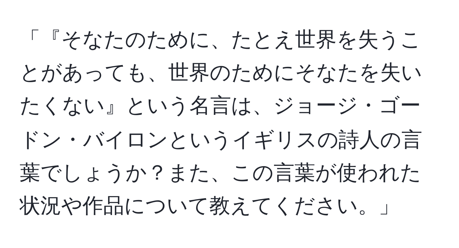 「『そなたのために、たとえ世界を失うことがあっても、世界のためにそなたを失いたくない』という名言は、ジョージ・ゴードン・バイロンというイギリスの詩人の言葉でしょうか？また、この言葉が使われた状況や作品について教えてください。」