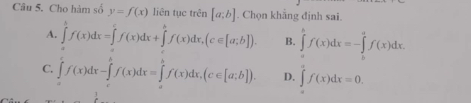 Cho hàm số y=f(x) liên tục trên [a;b]. Chọn khẳng định sai.
A. ∈tlimits _a^bf(x)dx=∈tlimits _a^cf(x)dx+∈tlimits _b^bf(x)dx, (c∈ [a;b]). B. ∈tlimits _a^bf(x)dx=-∈tlimits _b^af(x)dx.
C. ∈tlimits _a^cf(x)dx-∈tlimits _c^bf(x)dx=∈tlimits _a^bf(x)dx, (c∈ [a;b]). D. ∈tlimits _a^af(x)dx=0. 
1