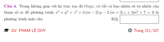 Trong không gian với hệ trục tọa độ Oxyz, có tất cả bao nhiêu số tự nhiên của 
tham số m để phương trình x^2+y^2+z^2+2(m-2)y-2(m+3)z+3m^2+7=0 1: 
phương trình mặt cầu KQ: □ 
GV: PHAM LÊ DUY Trang 211/327