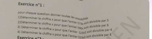 Exercice n° 1 : 
pour chaque question donner toutes les possiblités 
1)Déterminer le chiffre x pour que l'entier 573x soit divisible par 5
2)Déterminer le chiffre x pour que l'entier 596x soit divisible par 5
3) Déterminer le chiffre x pour que l'entier 523* 2 soit divisible par 4
4) Déterminer le chiffre x pour que l'entier 523* 2 soit divisible par 8
Exercice n°