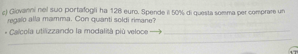 Giovanni nel suo portafogli ha 128 euro. Spende il 50% di questa somma per comprare un 
regalo alla mamma. Con quanti soldi rimane? 
* Calcola utilizzando la modalità più veloce_ 
__ 
_ 
17