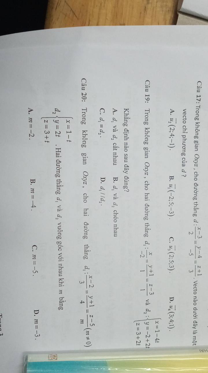 Trong không gian Oxyz , cho đường thẳng d :  (x-3)/2 = (y-4)/-5 = (z+1)/3 . Vecto nào dưới đây là một
vecto chỉ phương của d ?
A. overline u_2(2;4;-1). B. overline u_1(-2;5;-3). C. overline u_3(2;5;3). D. overline u_4(3;4;1). 
Câu 19: Trong không gian Oxyz , cho hai đường thẳng d_1: x/-2 = (y+1)/1 = (z-3)/1  và d_2:beginarrayl x=1-4t y=-2+2t z=3+2tendarray.
Khẳng định nào sau đây đúng?
A. d_1 và d_2 cắt nhau B. d_1 và d_2 chéo nhau
D.
C. d_1equiv d_2. d_1parallel d_2. 
Câu 20: Trong không gian Oxyz, cho hai đường thẳng d_1: (x-2)/3 = (y+1)/4 = (z-5)/m (m!= 0)
d_2beginarrayl x=1-t y=2t z=3+tendarray.. Hai đường thẳng đ, và d_2 vuông góc với nhau khi m bằng
A. m=-2. m=-4. C. m=-5. D. m=-3. 
B.