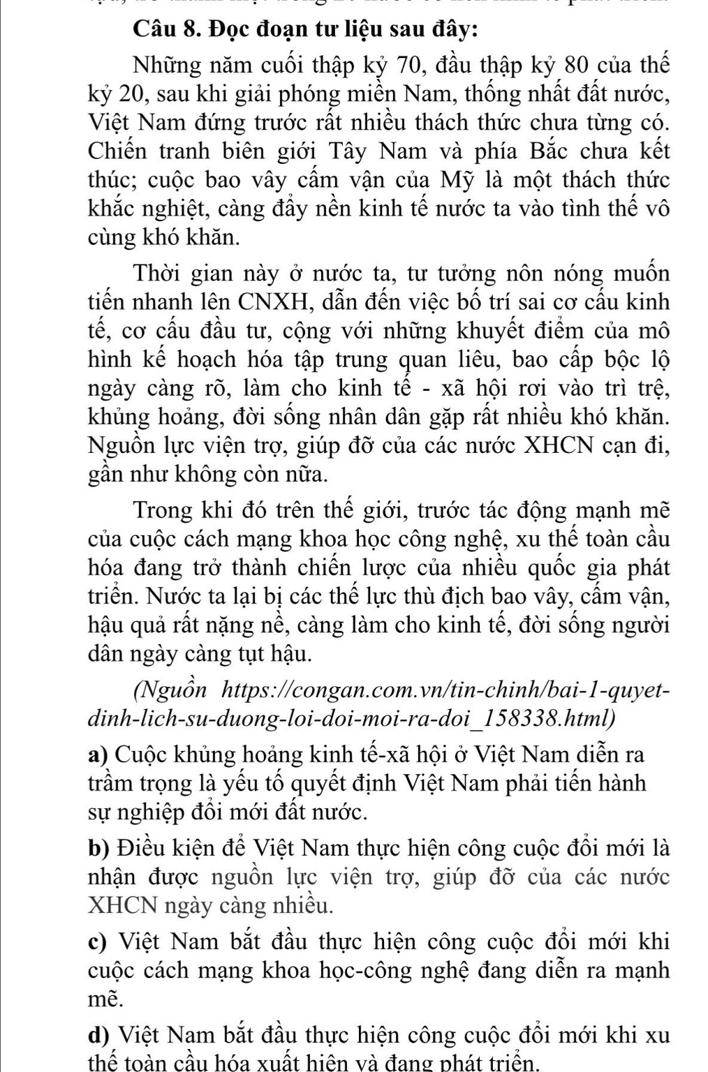 Đọc đoạn tư liệu sau đây:
Những năm cuối thập kỷ 70, đầu thập kỷ 80 của thế
kỷ 20, sau khi giải phóng miền Nam, thống nhất đất nước,
Việt Nam đứng trước rất nhiều thách thức chưa từng có.
Chiến tranh biên giới Tây Nam và phía Bắc chưa kết
thúc; cuộc bao vây cầm vận của Mỹ là một thách thức
khắc nghiệt, càng đầy nền kinh tế nước ta vào tình thế vô
cùng khó khăn.
Thời gian này ở nước ta, tư tưởng nôn nóng muốn
tiến nhanh lên CNXH, dẫn đến việc bố trí sai cơ cấu kinh
tế, cơ cấu đầu tư, cộng với những khuyết điểm của mô
hình kể hoạch hóa tập trung quan liêu, bao cấp bộc lộ
ngày càng rõ, làm cho kinh tê - xã hội rơi vào trì trệ,
khủng hoảng, đời sống nhân dân gặp rất nhiều khó khăn.
Nguồn lực viện trợ, giúp đỡ của các nước XHCN cạn đi,
gần như không còn nữa.
Trong khi đó trên thế giới, trước tác động mạnh mẽ
của cuộc cách mạng khoa học công nghệ, xu thế toàn cầu
hóa đang trở thành chiến lược của nhiều quốc gia phát
triển. Nước ta lại bị các thế lực thù địch bao vây, cấm vận,
hậu quả rất nặng nề, càng làm cho kinh tế, đời sống người
dân ngày càng tụt hậu.
(Nguồn https://congan.com.vn/tin-chinh/bai-1-quyet-
dinh-lich-su-duong-loi-doi-moi-ra-doi_158338.html)
a) Cuộc khủng hoảng kinh tế-xã hội ở Việt Nam diễn ra
trầm trọng là yếu tố quyết định Việt Nam phải tiến hành
sự nghiệp đồi mới đất nước.
b) Điều kiện để Việt Nam thực hiện công cuộc đổi mới là
nhận được nguồn lực viện trợ, giúp đỡ của các nước
XHCN ngày càng nhiều.
c) Việt Nam bắt đầu thực hiện công cuộc đổi mới khi
cuộc cách mạng khoa học-công nghệ đang diễn ra mạnh
mề.
d) Việt Nam bắt đầu thực hiện công cuộc đổi mới khi xu
thể toàn cầu hóa xuất hiện và đang phát triển.