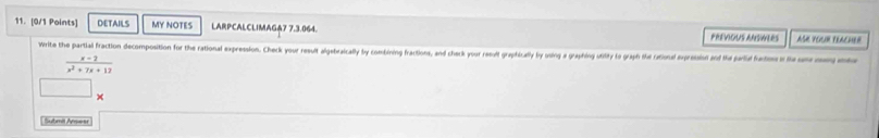 DETAILS MY NOTES LARPCALCLIMAGA7 7.3.064. ASH YOUR FRACHER 
PREVIOUS ANSVLRS 
Write the partial fraction decomposition for the rational expression. Check your result algebraically by combining fractions, and check your resuit graphically ly using a graphing utility to graph fial rational expressin and the garil faci it on
 (x-2)/x^2+7x+12 
== na A===