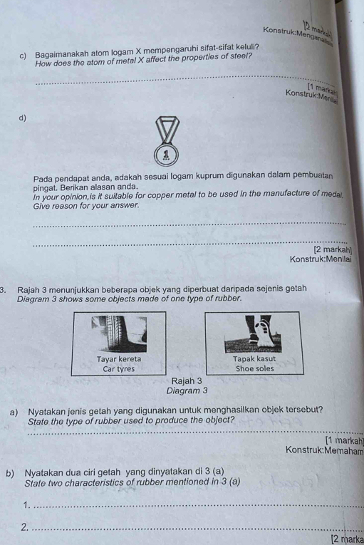 Bagaimanakah atom logam X mempengaruhi sifat-sifat keluli? 
How does the atom of metal X affect the properties of steel? 
_ 
[1 markah 
Konstruk:Menila 
d) 

Pada pendapat anda, adakah sesuai logam kuprum digunakan dalam pembuatan 
pingat. Berikan alasan anda. 
In your opinion,is it suitable for copper metal to be used in the manufacture of medal. 
Give reason for your answer. 
_ 
_ 
[2 markah] 
Konstruk:Menilai 
3. Rajah 3 menunjukkan beberapa objek yang diperbuat daripada sejenis getah 
Diagram 3 shows some objects made of one type of rubber. 
Tayar kereta Tapak kasut 
Car tyres Shoe soles 
Rajah 3 
Diagram 3 
a) Nyatakan jenis getah yang digunakan untuk menghasilkan objek tersebut? 
State the type of rubber used to produce the object? 
_ 
[1 markah 
Konstruk:Memaham 
b) Nyatakan dua ciri getah yang dinyatakan di 3 (a) 
State two characteristics of rubber mentioned in 3 (a) 
1._ 
2._ 
[2 marka