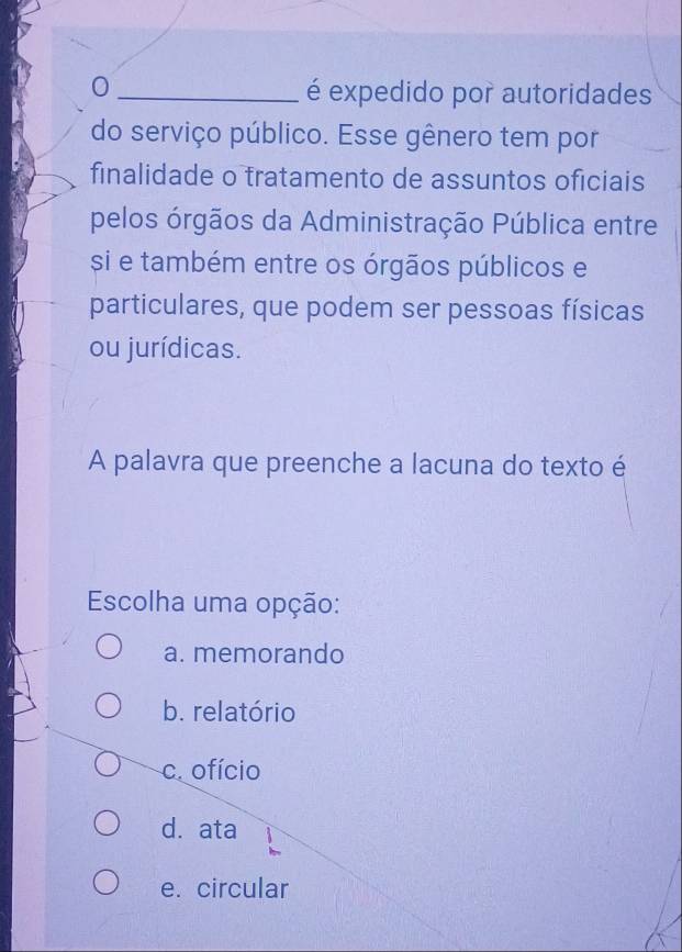 0
é expedido por autoridades
do serviço público. Esse gênero tem por
finalidade o tratamento de assuntos oficiais
pelos órgãos da Administração Pública entre
si e também entre os órgãos públicos e
particulares, que podem ser pessoas físicas
ou jurídicas.
A palavra que preenche a lacuna do texto é
Escolha uma opção:
a. memorando
b. relatório
c. ofício
d. ata
e. circular