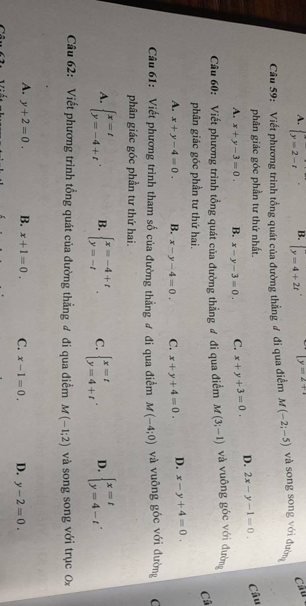 A. beginarrayl x=2-tendarray. . beginarrayl y=4+2tendarray.
[y=2+
Câu 59: Viết phương trình tổng quát của đường thẳng đ đi qua điểm M(-2;-5) và song song với đường
phân giác góc phần tư thứ nhất. Câu
A. x+y-3=0. B. x-y-3=0. C. x+y+3=0. D. 2x-y-1=0.
Câu 60: Viết phương trình tổng quát của đường thẳng ư đi qua điểm M(3;-1) và vuông góc với đường
Câ
phân giác góc phần tư thứ hai.
A. x+y-4=0. B. x-y-4=0. C. x+y+4=0. D. x-y+4=0.
Câu 61: Viết phương trình tham số của đường thẳng đ đi qua điểm M(-4;0) và vuông góc với đường C
phân giác góc phần tư thứ hai.
A. beginarrayl x=t y=-4+tendarray. . B. beginarrayl x=-4+t y=-tendarray. . C. beginarrayl x=t y=4+tendarray. . D. beginarrayl x=t y=4-tendarray. .
Câu 62: Viết phương trình tổng quát của đường thẳng đ đi qua điểm M(-1;2) và song song với trục Ox
A. y+2=0. B. x+1=0. C. x-1=0. D. y-2=0.