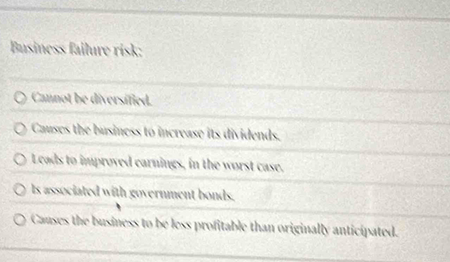 Business failure risk:
Cannot be diversified.
Causes the business to increase its dividends.
Leads to improved carnings, in the worst case.
ls associated with government bonds.
Causes the business to be less profitable than originally anticipated.