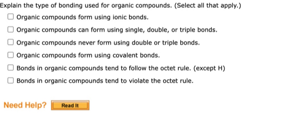 Explain the type of bonding used for organic compounds. (Select all that apply.)
Organic compounds form using ionic bonds.
Organic compounds can form using single, double, or triple bonds.
Organic compounds never form using double or triple bonds.
Organic compounds form using covalent bonds.
Bonds in organic compounds tend to follow the octet rule. (except H)
Bonds in organic compounds tend to violate the octet rule.
Need Help? Read It