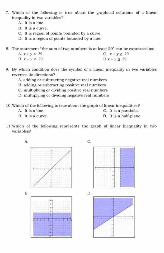 Which of the following is true about the graphical solutions of a linear
inequality in two variables?
A. It is a line.
B. It is a curve.
C. It is region of points bounded by a curve.
D. It is a region of points bounded by a line.
8. The statement “the sum of two numbers is at least 29'' can be expressed as:
A. x+y>29 C. x+y≥ 29
B. x+y<29</tex> D. x+y≤ 29
9. By which condition does the symbol of a linear inequality in two variables
reverses its directions?
A. adding or subtracting negative real numbers
B. adding or subtracting positive real numbers
C. multiplying or dividing positive real numbers
D. multiplying or dividing negative real numbers
10.Which of the following is true about the graph of linear inequalities?
A. It is a line. C. It is a parabola.
B. It is a curve. D. It is a half-plane.
11.Which of the following represents the graph of linear inequality in two
variables?
A.
C.
B.
D.