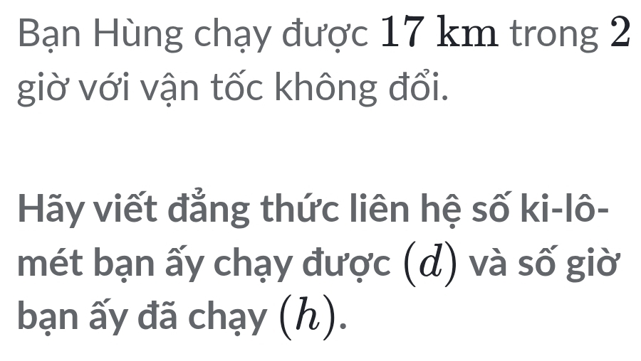 Bạn Hùng chạy được 17 km trong 2 
giờ với vận tốc không đổi. 
Hãy viết đẳng thức liên hệ số ki-lô- 
mét bạn ấy chạy được (d) và số giờ 
bạn ấy đã chạy (h).