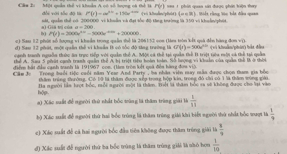 Một quần thể vi khuẩn A có số lượng cá thể là P(t) sau  phút quan sát được phát hiện thay
đồi với tốc độ là: P'(t)=ae^(0.1t)+150e^(-0.03t) (vi khuẩn/phút) (a∈ R). Biết rằng lúc bắt đầu quan
sát, quần thể có 200000 vi khuần và đạt tốc độ tăng trường là 350 vi khuẩn/phút.
a) Giá trị của a=200.
b) P(t)=2000e^(0.1t)-5000e^(-0.03t)+200000.
c) Sau 12 phút số lượng vi khuẩn trong quần thể là 206152 con (làm tròn kết quả đến hàng đơn vị).
d) Sau 12 phút, một quần thể vi khuẩn B có tốc độ tăng trưởng là G'(t)=500e^(0.2t) (vi khuẩn/phút) bắt đầu
cạnh tranh nguồn thức ăn trực tiếp với quần thể A. Một cá thể tại quần thể B triệt tiêu một cá thể tại quần
thể A. Sau 5 phút cạnh tranh quần thể A bị triệt tiêu hoàn toàn. Số lượng vi khuần của quần thể B ở thời
điểm bắt đầu cạnh tranh là 191967 con. (làm tròn kết quả đến hàng đơn vị).
Câu 3: Trong buổi tiệc cuối năm Year And Party , ba nhân viên may mắn được chọn tham gia bốc
thăm trúng thưởng. Có 10 lá thăm được xếp trong hộp kín, trong đó chỉ có 1 lá thăm trúng giải.
Ba người lần lượt bốc, mỗi người một lá thăm. Biết lá thăm bốc ra sẽ không được cho lại vào
hộp.
a) Xác suất đề người thứ nhất bốc trúng lá thăm trúng giải là  1/11 
b) Xác suất để người thứ hai bốc trúng lá thăm trúng giải khi biết người thứ nhất bốc trượt là  1/9 
c) Xác suất đề cả hai người bốc đầu tiên không được thăm trúng giải là  8/9 
d) Xác suất để người thứ ba bốc trúng lá thăm trúng giải là nhỏ hơn  1/10 