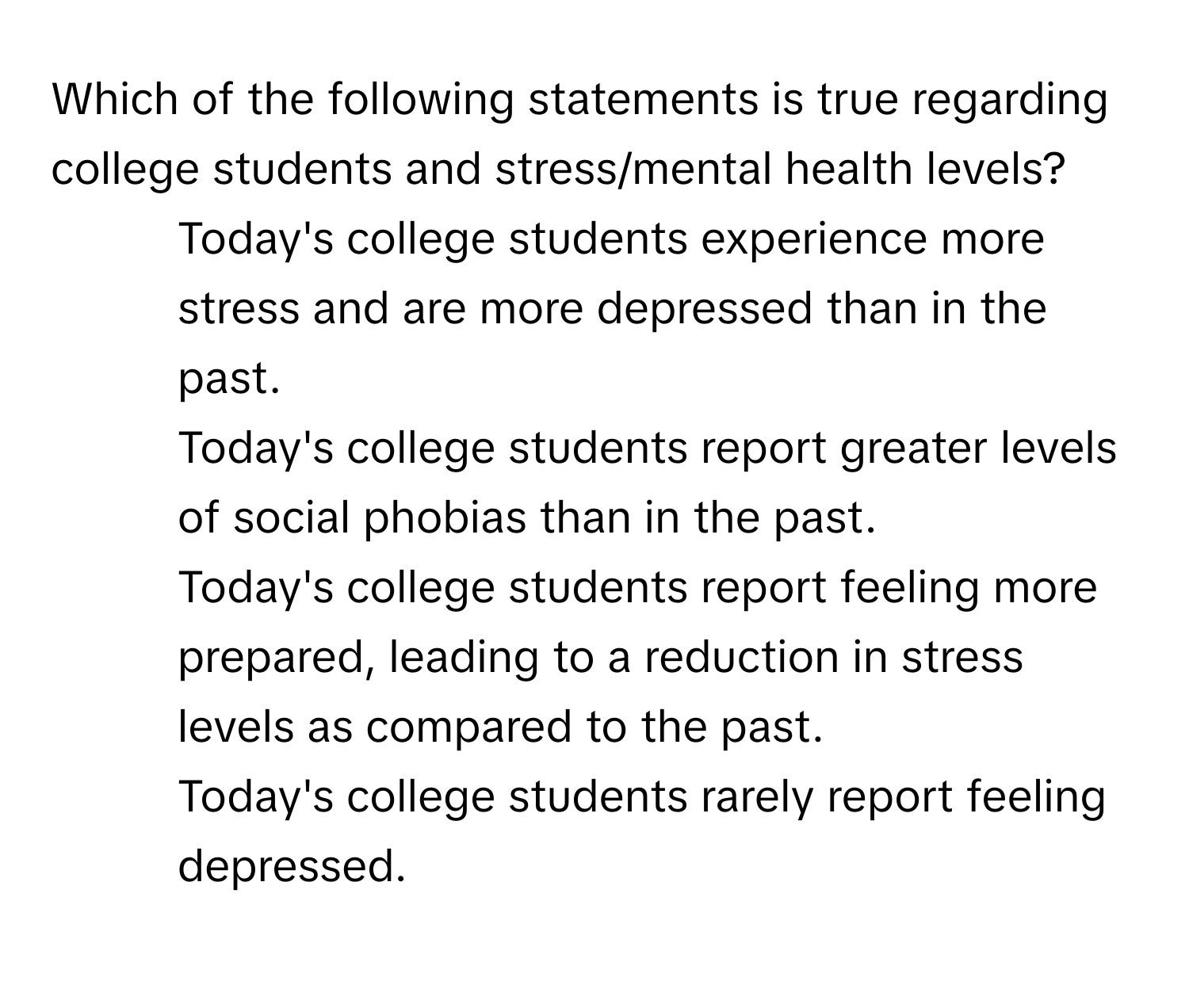 Which of the following statements is true regarding college students and stress/mental health levels?

1) Today's college students experience more stress and are more depressed than in the past. 
2) Today's college students report greater levels of social phobias than in the past. 
3) Today's college students report feeling more prepared, leading to a reduction in stress levels as compared to the past. 
4) Today's college students rarely report feeling depressed.