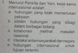 Menurut Perwita dan Yani, kerja sama
internasional adalah ....
a. hubungan yang tidak memerlukan
paksaan
b. sistem hubungan yang dibagi
dalam berbagai bidang
c. kolaborasi melihat masalah
nasional
d. interaksi antarmasyarakat dan negara
e. hubungan internasional untuk
tujuan tertentu