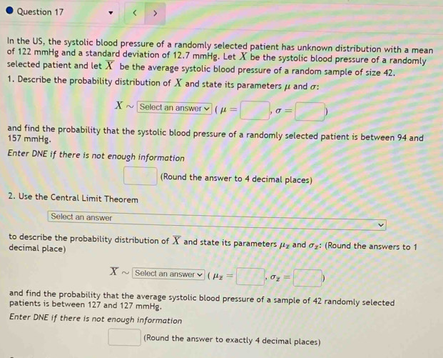 < > 
In the US, the systolic blood pressure of a randomly selected patient has unknown distribution with a mean 
of 122 mmHg and a standard deviation of 12.7 mmHg. Let X be the systolic blood pressure of a randomly 
selected patient and let X be the average systolic blood pressure of a random sample of size 42. 
1. Describe the probability distribution of X and state its parameters μ and σ :
X Select an answer (mu =□ ,sigma =□ )
and find the probability that the systolic blood pressure of a randomly selected patient is between 94 and
157 mmHg. 
Enter DNE if there is not enough information 
□ (Round the answer to 4 decimal places) 
2. Use the Central Limit Theorem 
Select an answer 
to describe the probability distribution of overline X and state its parameters mu _z
decimal place) and sigma _2 : (Round the answers to 1
X Select an answer (mu _overline x=□ ,sigma _x=□ )
and find the probability that the average systolic blood pressure of a sample of 42 randomly selected 
patients is between 127 and 127 mmHg. 
Enter DNE if there is not enough information 
□ (Round the answer to exactly 4 decimal places)