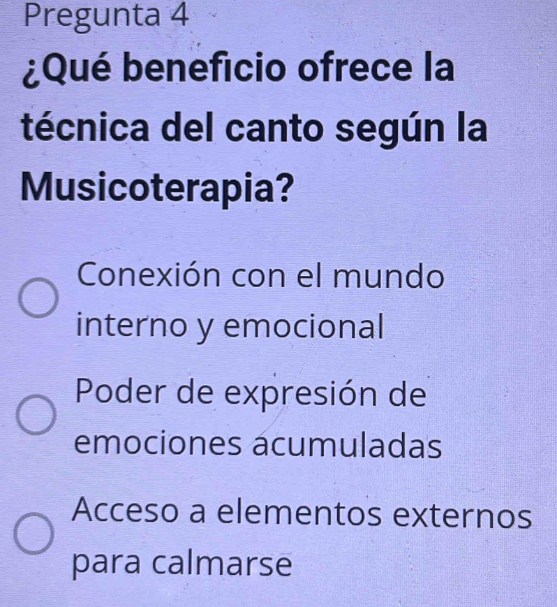 Pregunta 4
¿Qué beneficio ofrece la
técnica del canto según la
Musicoterapia?
Conexión con el mundo
interno y emocional
Poder de expresión de
emociones ácumuladas
Acceso a elementos externos
para calmarse