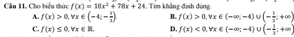 Cho biểu thức f(x)=18x^2+78x+24 , Tìm khẳng định đúng.
A. f(x)>0, forall x∈ (-4;- 1/3 ). f(x)>0, forall x∈ (-∈fty ;-4)∪ (- 1/3 ;+∈fty )
B.
C. f(x)≤ 0, forall x∈ R. D. f(x)<0</tex>, forall x∈ (-∈fty ;-4)∪ (- 1/3 ;+∈fty )