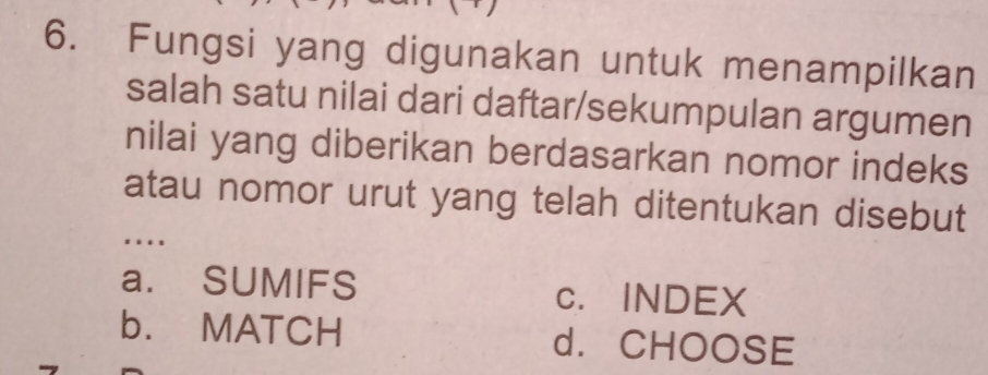 Fungsi yang digunakan untuk menampilkan
salah satu nilai dari daftar/sekumpulan argumen
nilai yang diberikan berdasarkan nomor indeks
atau nomor urut yang telah ditentukan disebut
…
a. SUMIFS c. INDEX
b. MATCH d. CHOOSE