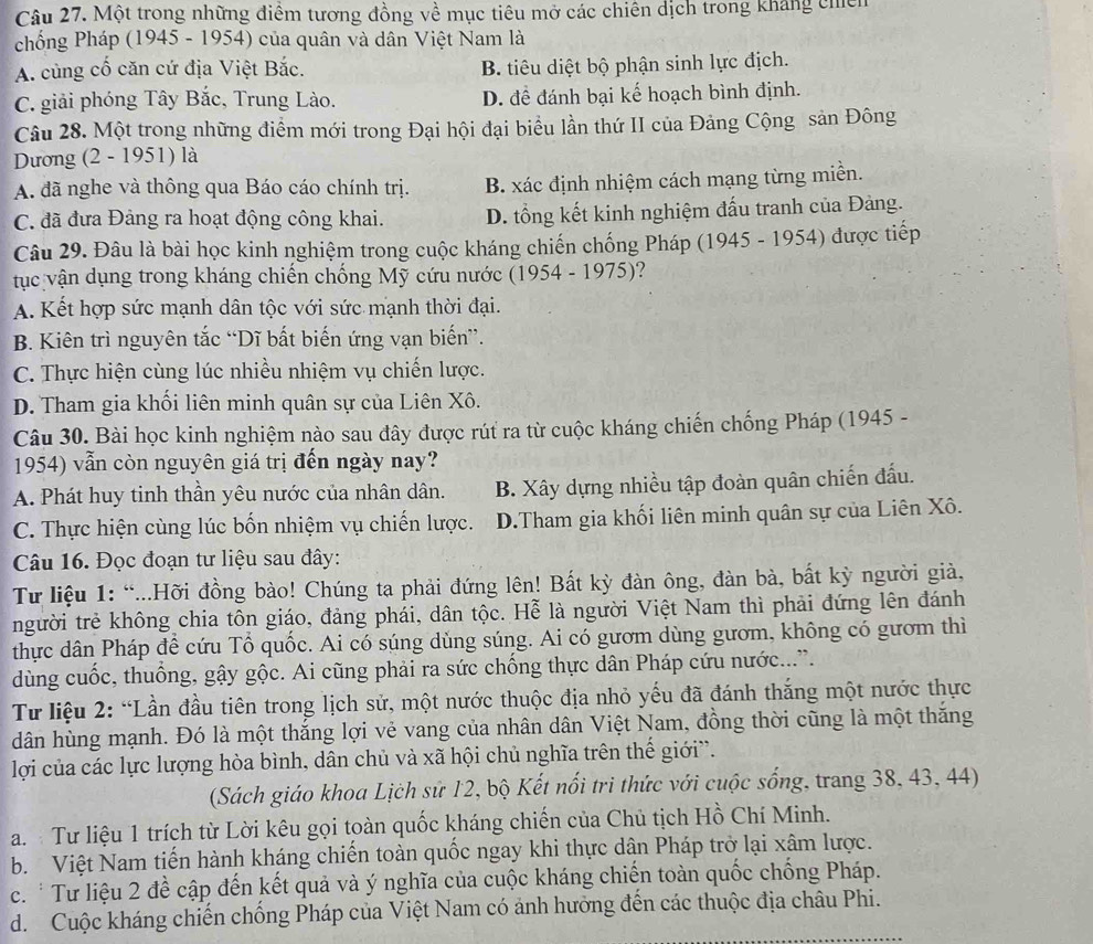 Một trong những điểm tương đồng về mục tiêu mở các chiến dịch trong kháng chiến
chống Pháp (1945 - 1954) của quân và dân Việt Nam là
A. cùng cố căn cứ địa Việt Bắc. B. tiêu diệt bộ phận sinh lực địch.
C. giải phóng Tây Bắc, Trung Lào. D. đề đánh bại kế hoạch bình định.
Câu 28. Một trong những điểm mới trong Đại hội đại biểu lần thứ II của Đảng Cộng sản Đông
Dương (2 - 1951) là
A. đã nghe và thông qua Báo cáo chính trị. B. xác định nhiệm cách mạng từng miền.
C. đã đưa Đảng ra hoạt động công khai. D. tổng kết kinh nghiệm đấu tranh của Đảng.
Câu 29. Đâu là bài học kinh nghiệm trong cuộc kháng chiến chống Pháp (1945 - 1954) được tiếp
tục vận dụng trong kháng chiến chống Mỹ cứu nước (1954 - 1975)?
A. Kết hợp sức mạnh dân tộc với sức mạnh thời đại.
B. Kiên trì nguyên tắc “Dĩ bất biến ứng vạn biến”.
C. Thực hiện cùng lúc nhiều nhiệm vụ chiến lược.
D. Tham gia khối liên minh quân sự của Liên Xô.
Câu 30. Bài học kinh nghiệm nào sau đây được rút ra từ cuộc kháng chiến chống Pháp (1945 -
1954) vẫn còn nguyên giá trị đến ngày nay?
A. Phát huy tinh thần yêu nước của nhân dân. B. Xây dựng nhiều tập đoàn quân chiến đấu.
C. Thực hiện cùng lúc bốn nhiệm vụ chiến lược. D.Tham gia khối liên minh quân sự của Liên Xô.
Câu 16. Đọc đoạn tư liệu sau đây:
Tư liệu 1: “...Hỡi đồng bào! Chúng ta phải đứng lên! Bất kỳ đàn ông, đàn bà, bất kỳ người giả,
người trẻ không chia tôn giáo, đảng phái, dân tộc. Hễ là người Việt Nam thì phải đứng lên đánh
thực dân Pháp để cứu Tổ quốc. Ai có súng dùng súng. Ai có gươm dùng gươm, không có gươm thì
dùng cuốc, thuống, gậy gộc. Ai cũng phải ra sức chống thực dân Pháp cứu nước...”.
Từ liệu 2: “Lần đầu tiên trong lịch sử, một nước thuộc địa nhỏ yếu đã đánh thắng một nước thực
dân hùng mạnh. Đó là một thắng lợi vẻ vang của nhân dân Việt Nam, đồng thời cũng là một thăng
lợi của các lực lượng hòa bình, dân chủ và xã hội chủ nghĩa trên thế giới”.
(Sách giáo khoa Lịch sử 12, bộ Kết nổi tri thức với cuộc sống, trang 38, 43, 44)
a.  Tư liệu 1 trích từ Lời kêu gọi toàn quốc kháng chiến của Chủ tịch Hồ Chí Minh.
b. Việt Nam tiến hành kháng chiến toàn quốc ngay khi thực dân Pháp trở lại xâm lược.
c. * Tư liệu 2 đề cập đến kết quả và ý nghĩa của cuộc kháng chiến toàn quốc chống Pháp.
d. Cuộc kháng chiến chống Pháp của Việt Nam có ảnh hưởng đến các thuộc địa châu Phi.