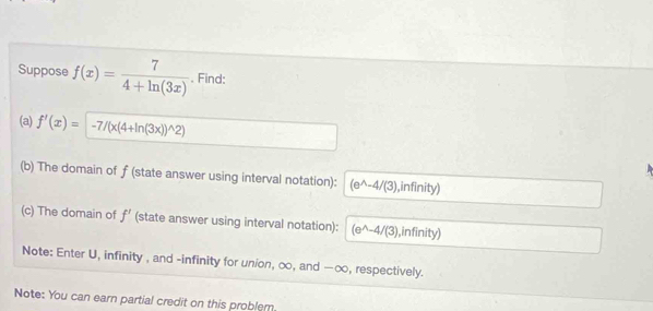 Suppose f(x)= 7/4+ln (3x) . Find: 
(a) f'(x)=-7/(x(4+ln (3x))^wedge 2)
(b) The domain of f (state answer using interval notation): (e^(wedge)-4/(3) ,infinity) 
(c) The domain of f' (state answer using interval notation): (e^(wedge)-4/(3) ,infinity) 
Note: Enter U, infinity , and -infinity for union, ∞, and —∞, respectively. 
Note: You can earn partial credit on this problem.