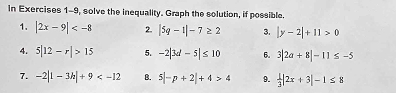 In Exercises 1-9, solve the inequality. Graph the solution, if possible. 
1. |2x-9| 2. |5q-1|-7≥ 2 3. |y-2|+11>0
4. 5|12-r|>15 5. -2|3d-5|≤ 10 6. 3|2a+8|-11≤ -5
7. -2|1-3h|+9 8. 5|-p+2|+4>4 9.  1/3 |2x+3|-1≤ 8