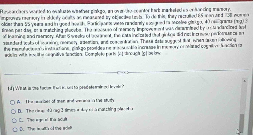 Researchers wanted to evaluate whether ginkgo, an over-the-counter herb marketed as enhancing memory,
improves memory in elderly adults as measured by objective tests. To do this, they recruited 85 men and 130 women
older than 55 years and in good health. Participants were randomly assigned to receive ginkgo, 40 milligrams (mg) 3
times per day, or a matching placebo. The measure of memory improvement was determined by a standardized test
of learning and memory. After 6 weeks of treatment, the data indicated that ginkgo did not increase performance on
standard tests of learning, memory, attention, and concentration. These data suggest that, when taken following
the manufacturer's instructions, ginkgo provides no measurable increase in memory or related cognitive function to
adults with healthy cognitive function. Complete parts (a) through (g) below.
(d) What is the factor that is set to predetermined levels?
A. The number of men and women in the study
B. The drug 40 mg 3 times a day or a matching placebo
C. The age of the adult
D. The health of the adult