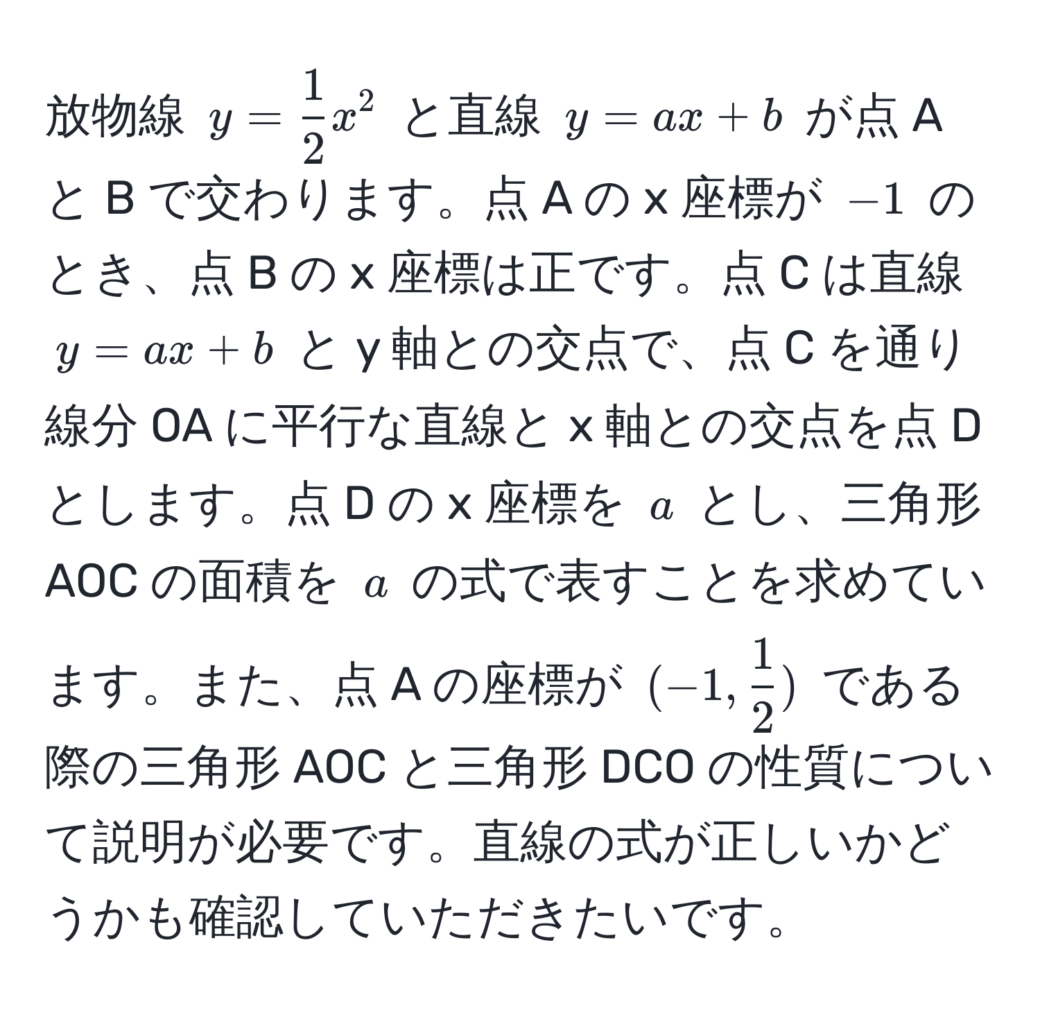 放物線 $y =  1/2 x^(2$ と直線 $y = ax + b$ が点 A と B で交わります。点 A の x 座標が $-1$ のとき、点 B の x 座標は正です。点 C は直線 $y = ax + b$ と y 軸との交点で、点 C を通り線分 OA に平行な直線と x 軸との交点を点 D とします。点 D の x 座標を $a$ とし、三角形 AOC の面積を $a$ の式で表すことを求めています。また、点 A の座標が $(-1, frac1)2)$ である際の三角形 AOC と三角形 DCO の性質について説明が必要です。直線の式が正しいかどうかも確認していただきたいです。