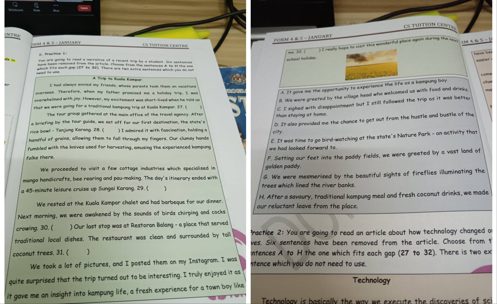 NTRE
FORM 4 & 5 - JANUARY
DRM 4 & 5 - JANUARY
CS TUITION CENTRE
ii. Practice 1:
me. 32. ( ) I really hope to visit this wonderful place again during the next RM 4 & 5 - 1
have be
ds in You are going to read a narrative of a recent trip by a student. Six sentences
school holiday.
easier
have been removed from the article. Choose from the sentences A to H the one
which fits each gap (27 to 32). There are two extra sentences which you do not
need to use.
come
A Trip to Kuala Kampar
char
er
I had always envied my friends, whose parents took them on vacations
overseas. Therefore, when my father promised me a holiday trip, I was OCP
A. It gave me the opportunity to experience the life as a kampung boy.
overwhelmed with joy. However, my excitement was short-lived when he told us
B. We were greeted by the village head who welcomed us with food and drinks ma
that we were going for a traditional kampung trip at Kuala Kampar. 27. ( ₹)
C. I sighed with disappointment but I still followed the trip as it was better
The tour group gathered at the main office of the travel agency. After
than staying at home.
a briefing by the tour guide, we set off for our first destination, the state's
D. It also provided me the chance to get out from the hustle and bustle of the
rice bowl - Tanjung Karang. 28. ( ) I admired it with fascination, holding a city.
handful of grains, allowing them to fall through my fingers. Our clumsy hands
E. It was time to go bird-watching at the state's Nature Park - an activity that
fumbled with the knives used for harvesting, amusing the experienced kampung
we had looked forward to.
folks there.
F. Setting our feet into the paddy fields, we were greeted by a vast land of
We proceeded to visit a few cottage industries which specialised in golden paddy.
mango handicrafts, bee rearing and pau-making. The day's itinerary ended with
G. We were mesmerised by the beautiful sights of fireflies illuminating the
trees which lined the river banks.
a 45-minute leisure cruise up Sungai Karang. 29. ( )
We rested at the Kuala Kampar chalet and had barbeque for our dinner. H. After a savoury, traditional kampung meal and fresh coconut drinks, we made
our reluctant leave from the place.
Next morning, we were awakened by the sounds of birds chirping and cocks
crowing. 30. ( ) Our last stop was at Restoran Balang - a place that served
traditional local dishes. The restaurant was clean and surrounded by tall ractice 2: You are going to read an article about how technology changed of
ves. Six sentences have been removed from the article. Choose from t
coconut trees. 31. ( ) :ntences A to H the one which fits each gap (27 to 32). There is two ext
We took a lot of pictures, and I posted them on my Instagram. I was ntence which you do not need to use.
quite surprised that the trip turned out to be interesting. I truly enjoyed it as
Technology
it gave me an insight into kampung life, a fresh experience for a town boy like
Technoloav is basically the way we execute the discoveries of sci