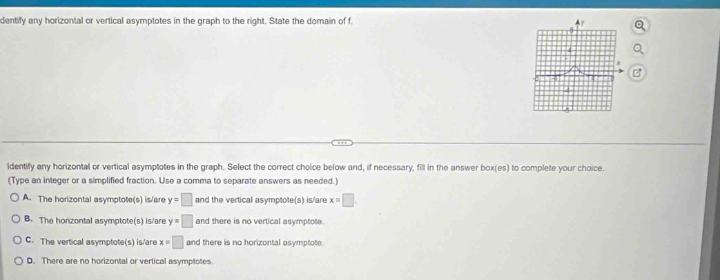 dentify any horizontal or vertical asymptotes in the graph to the right. State the domain of f.
ldentify any horizontal or vertical asymptotes in the graph. Select the correct choice below and, if necessary, fill in the answer box(es) to complete your choice.
(Type an integer or a simplified fraction. Use a comma to separate answers as needed.)
A. The horizontal asymptote(s) is/are y=□ and the vertical asymptote(s) is/are x=□.
B. The horizontal asymptote(s) is/are y=□ and there is no vertical asymptote.
C. The vertical asymptote(s) is/are x=□ and there is no horizontal asymptote
D. There are no horizontal or vertical asymptotes.