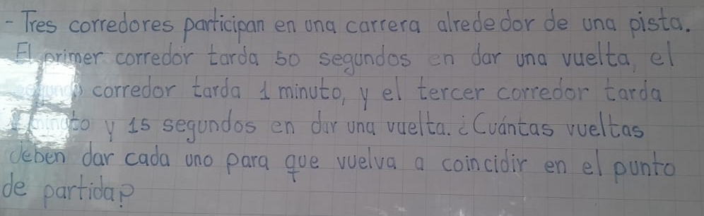 Tres corredores participan en ona carrera alrede dor de una pista. 
Elpriger corredor tarda s0 segandos en dar una vuelta, el 
corredor tarda 1 minuto, yel tercer corredor tarda 
gtoy 1s segundos en dor una vuelta. Cvantas wueltas 
deben dar cada ono para que welva a coincidir en el punta 
de partida?