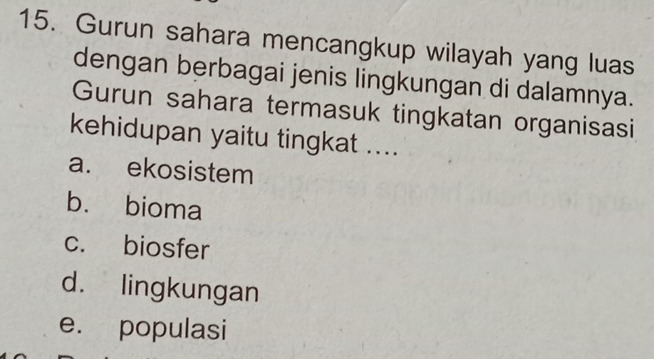 Gurun sahara mencangkup wilayah yang luas
dengan berbagai jenis lingkungan di dalamnya.
Gurun sahara termasuk tingkatan organisasi
kehidupan yaitu tingkat ....
a. ekosistem
b. bioma
c. biosfer
d. lingkungan
e. populasi