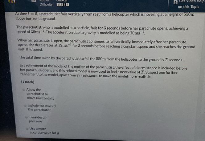 Autnor. Get Video Help
Difficulty: 1234 on this Topic
At time t=0 0, a parachutist falls vertically from rest from a helicopter which is hovering at a height of 550m
above horizontal ground.
The parachutist, who is modelled as a particle, falls for 3 seconds before her parachute opens, achieving a
speed of 30ms^(-1). The acceleration due to gravity is modelled as being 10ms^(-2). 
When her parachute is open, the parachutist continues to fall vertically. Immediately after her parachute
opens, she decelerates at 12ms^(-2) for 2 seconds before reaching a constant speed and she reaches the ground
with this speed.
The total time taken by the parachutist to fall the 550m from the helicopter to the ground is T seconds.
In a refnement of the model of the motion of the parachutist, the effect of air resistance is included before
her parachute opens and this refned model is now used to find a new value of T. Suggest one further
refnement to the model, apart from air resistance, to make the model more realistic.
(1 mark)
Allow the
parachutist to
move horizontally
Include the mass of
the parachutist
Consider air
pressure
Use a more
accurate value for g