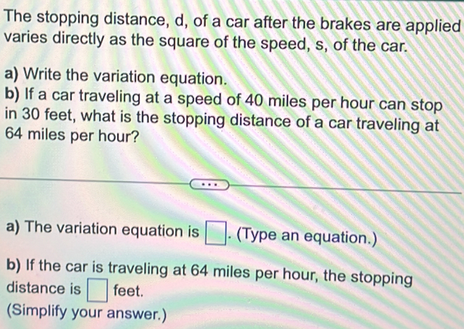 The stopping distance, d, of a car after the brakes are applied 
varies directly as the square of the speed, s, of the car. 
a) Write the variation equation. 
b) If a car traveling at a speed of 40 miles per hour can stop 
in 30 feet, what is the stopping distance of a car traveling at
64 miles per hour? 
a) The variation equation is □. (Type an equation.) 
b) If the car is traveling at 64 miles per hour, the stopping 
distance is □ feet. 
(Simplify your answer.)