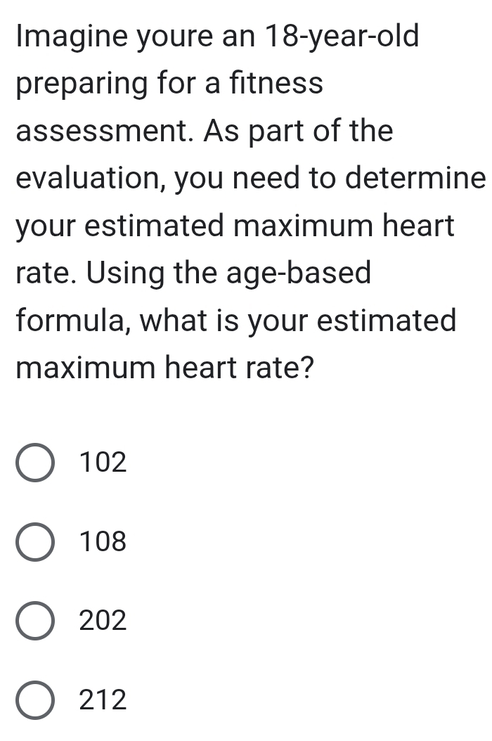 Imagine youre an 18-year -old
preparing for a fitness
assessment. As part of the
evaluation, you need to determine
your estimated maximum heart
rate. Using the age-based
formula, what is your estimated
maximum heart rate?
102
108
202
212