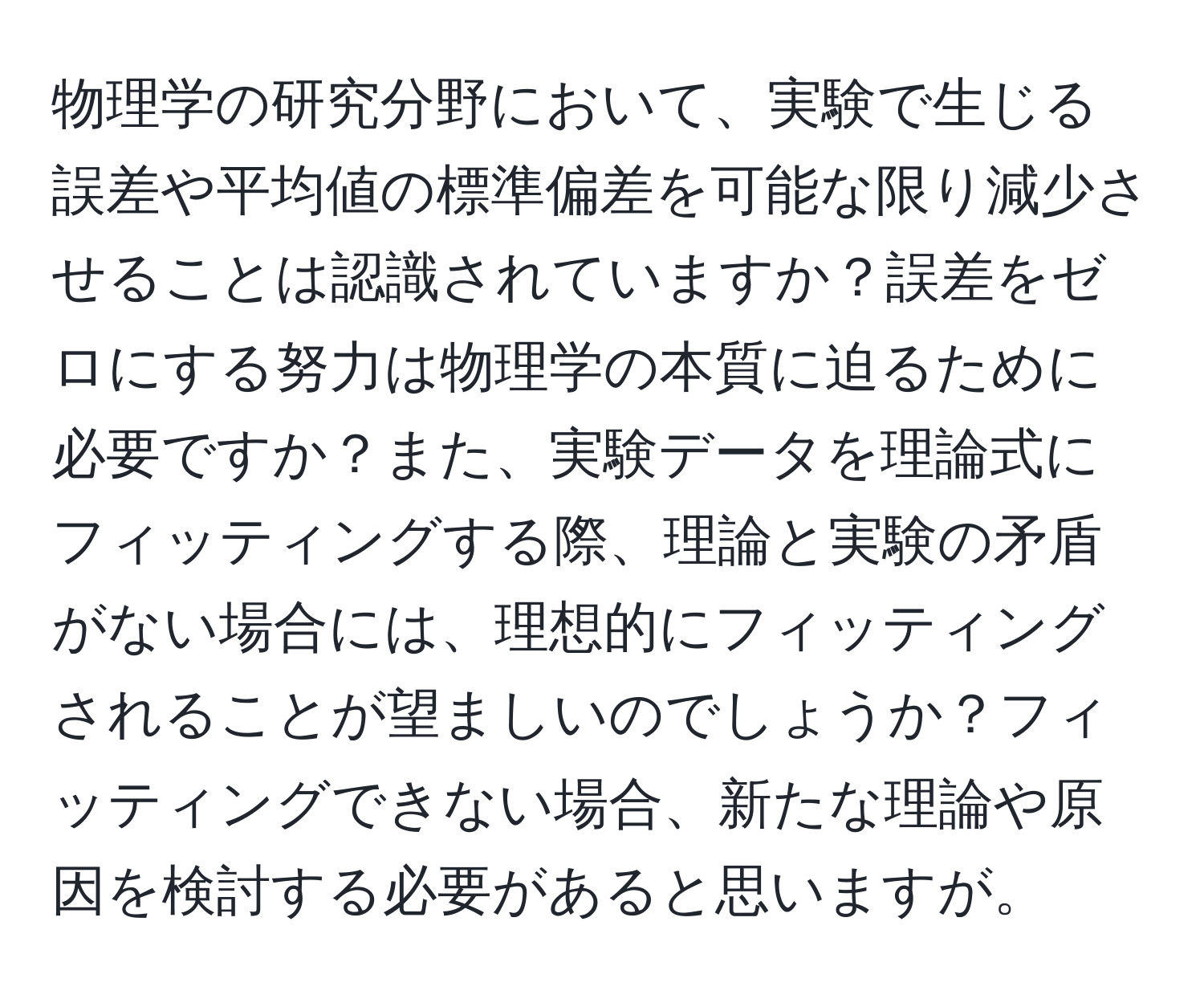 物理学の研究分野において、実験で生じる誤差や平均値の標準偏差を可能な限り減少させることは認識されていますか？誤差をゼロにする努力は物理学の本質に迫るために必要ですか？また、実験データを理論式にフィッティングする際、理論と実験の矛盾がない場合には、理想的にフィッティングされることが望ましいのでしょうか？フィッティングできない場合、新たな理論や原因を検討する必要があると思いますが。